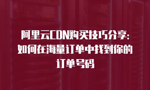 阿里云CDN购买技巧分享：如何在海量订单中找到你的订单号码
