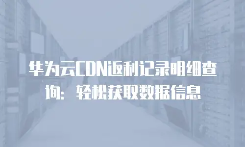 华为云CDN返利记录明细查询：轻松获取数据信息