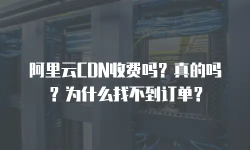阿里云CDN收费吗？真的吗？为什么找不到订单？