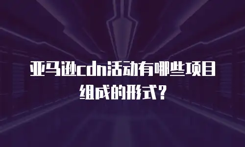 亚马逊cdn活动有哪些项目组成的形式？
