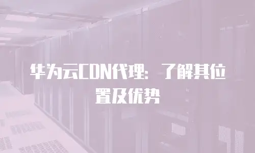 华为云CDN代理：了解其位置及优势