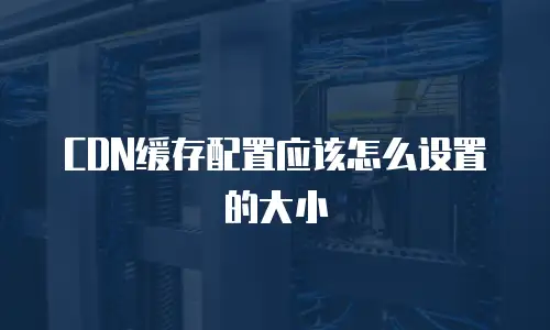 CDN缓存配置应该怎么设置的大小