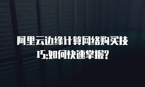 阿里云边缘计算网络购买技巧:如何快速掌握?