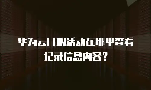 华为云CDN活动在哪里查看记录信息内容？