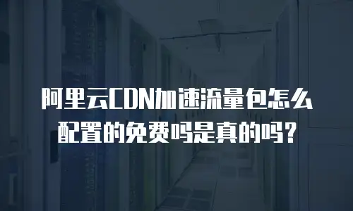 阿里云CDN加速流量包怎么配置的免费吗是真的吗？