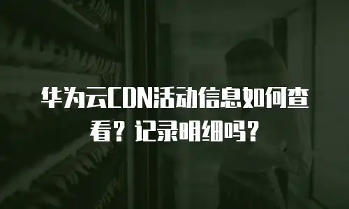 华为云CDN活动信息如何查看？记录明细吗？