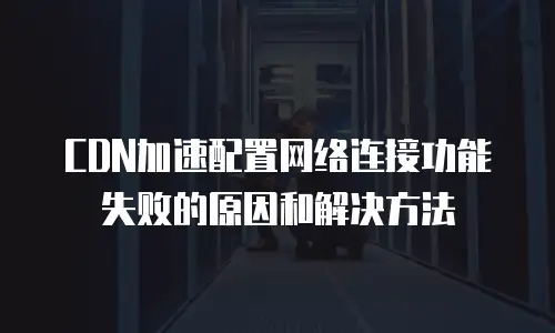 CDN加速配置网络连接功能失败的原因和解决方法
