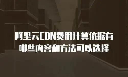 阿里云CDN费用计算依据有哪些内容和方法可以选择