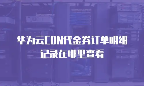 华为云CDN代金券订单明细记录在哪里查看