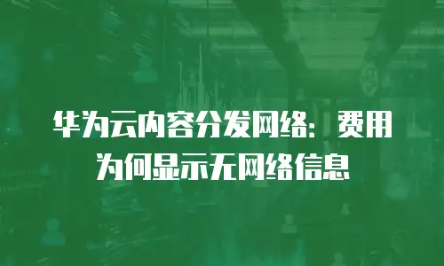 华为云内容分发网络：费用为何显示无网络信息
