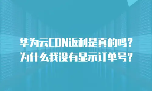 华为云CDN返利是真的吗？为什么我没有显示订单号？