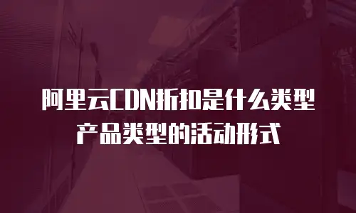 阿里云CDN折扣是什么类型产品类型的活动形式