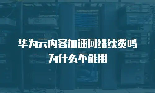 华为云内容加速网络续费吗为什么不能用