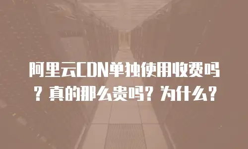 阿里云CDN单独使用收费吗？真的那么贵吗？为什么？