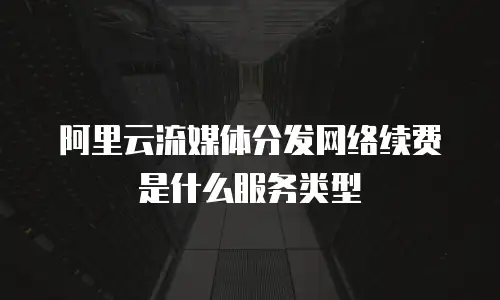 阿里云流媒体分发网络续费是什么服务类型