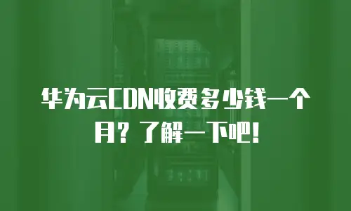 华为云CDN收费多少钱一个月？了解一下吧！