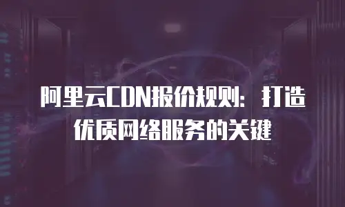 阿里云CDN报价规则：打造优质网络服务的关键