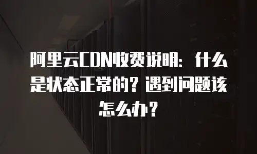 阿里云CDN收费说明：什么是状态正常的？遇到问题该怎么办？