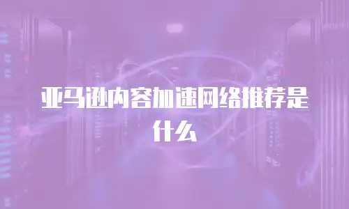 亚马逊内容加速网络推荐是什么
