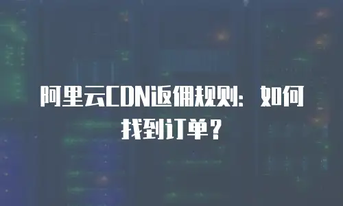 阿里云CDN返佣规则：如何找到订单？