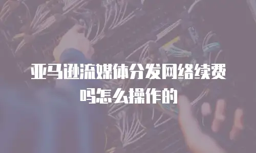 亚马逊流媒体分发网络续费吗怎么操作的