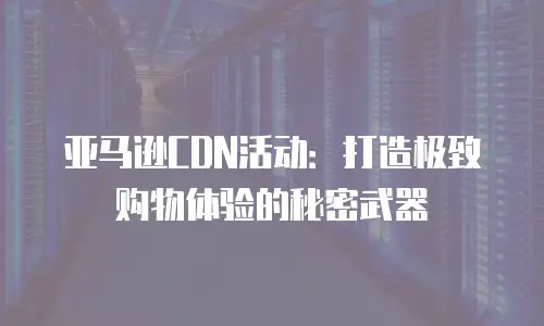 亚马逊CDN活动：打造极致购物体验的秘密武器