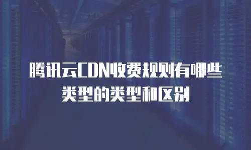 腾讯云CDN收费规则有哪些类型的类型和区别