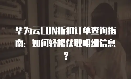 华为云CDN折扣订单查询指南：如何轻松获取明细信息？