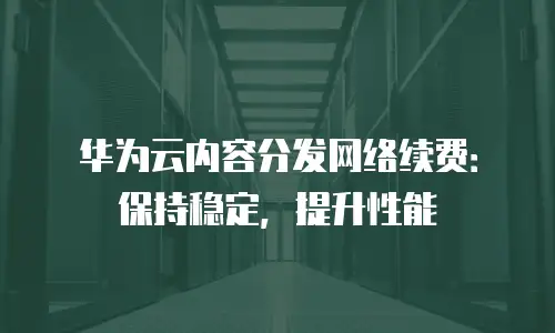 华为云内容分发网络续费：保持稳定，提升性能