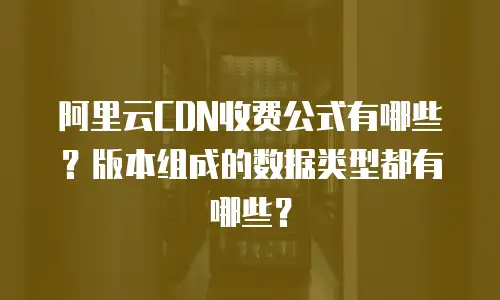 阿里云CDN收费公式有哪些？版本组成的数据类型都有哪些？