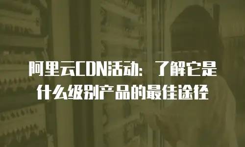 阿里云CDN活动：了解它是什么级别产品的最佳途径
