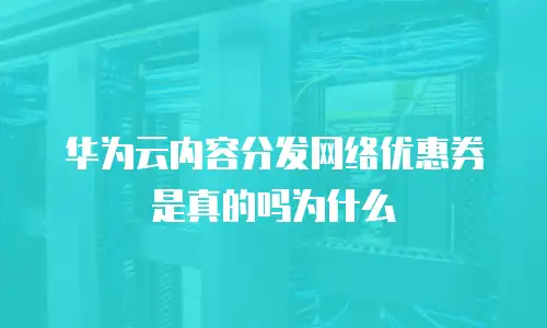 华为云内容分发网络优惠券是真的吗为什么