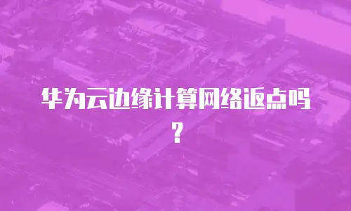 华为云边缘计算网络返点吗？