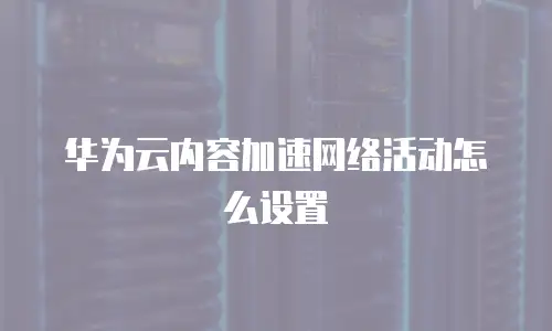 华为云内容加速网络活动怎么设置