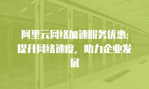阿里云网络加速服务优惠：提升网络速度，助力企业发展