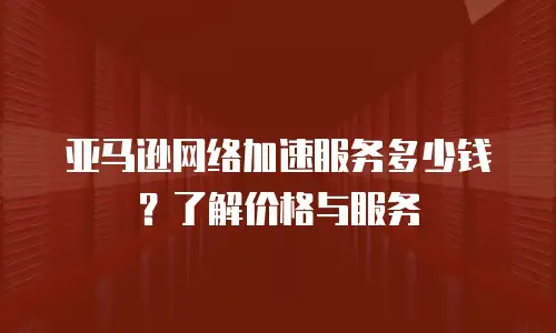亚马逊网络加速服务多少钱？了解价格与服务