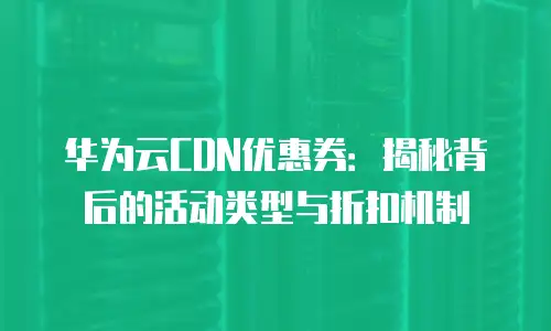 华为云CDN优惠券：揭秘背后的活动类型与折扣机制