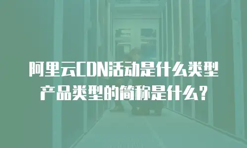 阿里云CDN活动是什么类型产品类型的简称是什么？