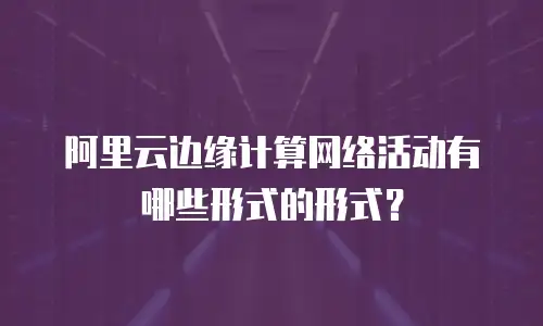 阿里云边缘计算网络活动有哪些形式的形式？