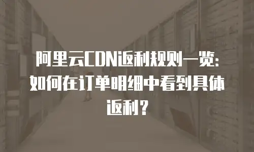 阿里云CDN返利规则一览：如何在订单明细中看到具体返利？