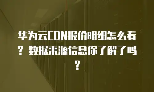 华为云CDN报价明细怎么看? 数据来源信息你了解了吗?