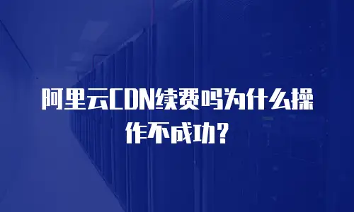 阿里云CDN续费吗为什么操作不成功？