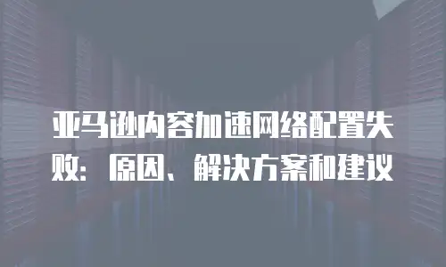 亚马逊内容加速网络配置失败：原因、解决方案和建议