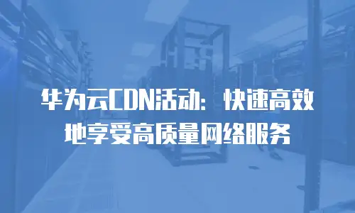 华为云CDN活动：快速高效地享受高质量网络服务