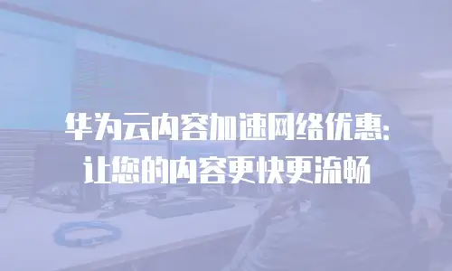 华为云内容加速网络优惠：让您的内容更快更流畅