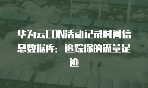 华为云CDN活动记录时间信息数据库：追踪你的流量足迹