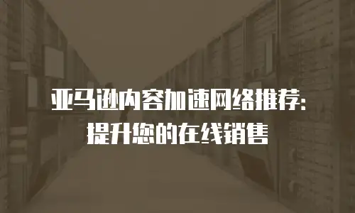 亚马逊内容加速网络推荐：提升您的在线销售