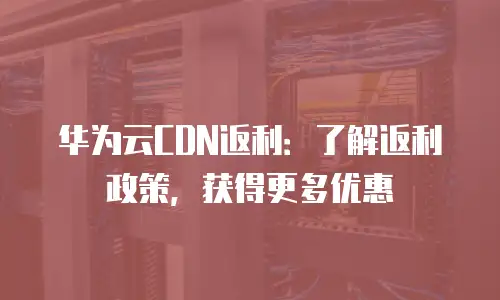 华为云CDN返利：了解返利政策，获得更多优惠
