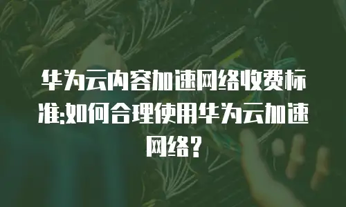 华为云内容加速网络收费标准:如何合理使用华为云加速网络?