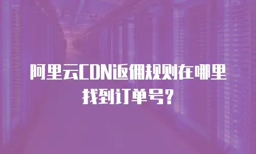 阿里云CDN返佣规则在哪里找到订单号？